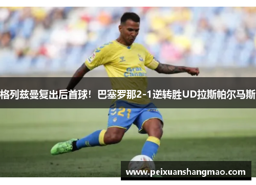 格列兹曼复出后首球！巴塞罗那2-1逆转胜UD拉斯帕尔马斯