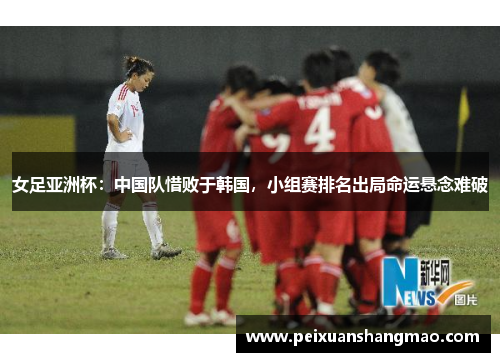 女足亚洲杯：中国队惜败于韩国，小组赛排名出局命运悬念难破