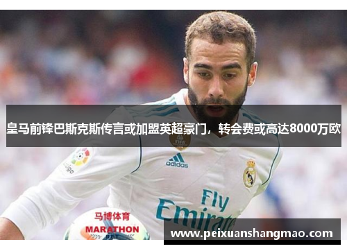皇马前锋巴斯克斯传言或加盟英超豪门，转会费或高达8000万欧
