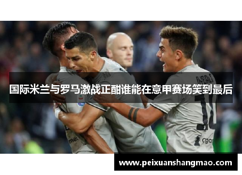 国际米兰与罗马激战正酣谁能在意甲赛场笑到最后